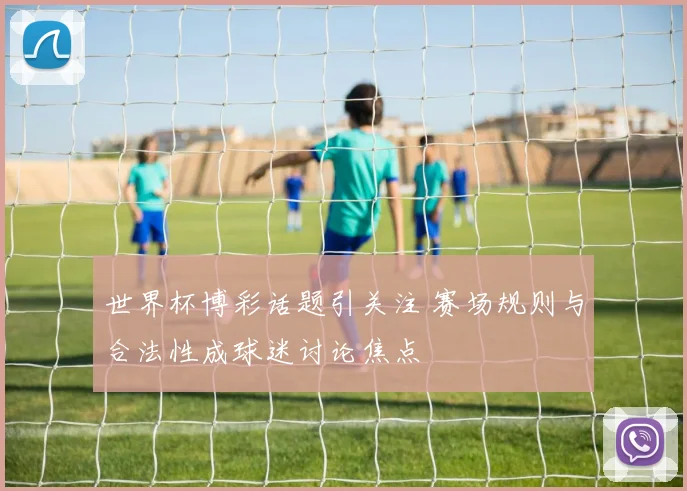 世界杯博彩话题引关注 赛场规则与合法性成球迷讨论焦点