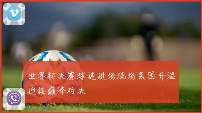 世界杯决赛球迷进场现场氛围升温迎接巅峰对决