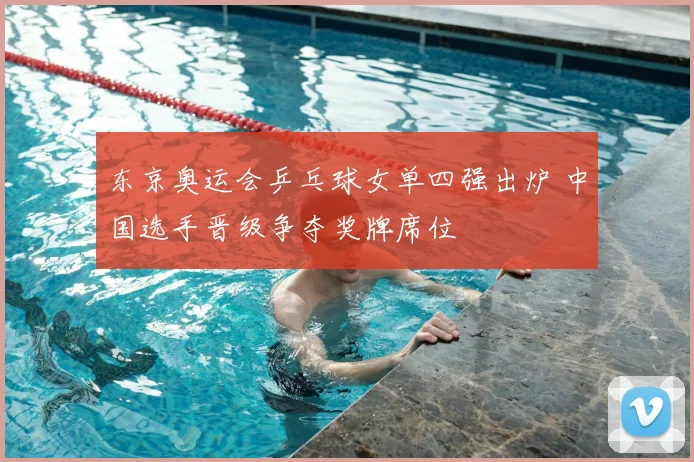 东京奥运会乒乓球女单四强出炉 中国选手晋级争夺奖牌席位