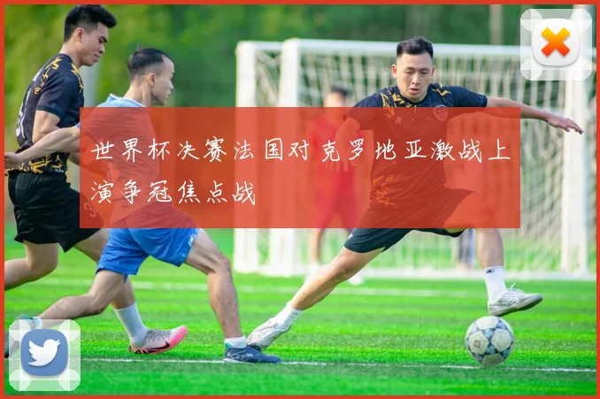 世界杯决赛法国对克罗地亚激战上演争冠焦点战