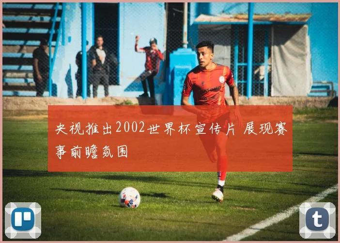 央视推出2002世界杯宣传片 展现赛事前瞻氛围