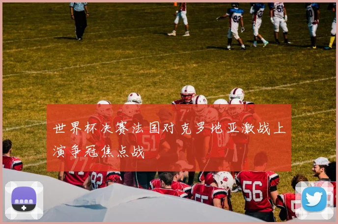 世界杯决赛法国对克罗地亚激战上演争冠焦点战