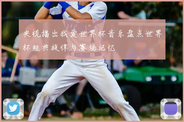 央视播出我爱世界杯音乐盘点世界杯经典旋律与赛场记忆