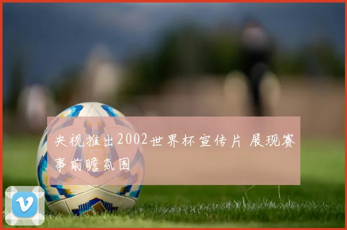 央视推出2002世界杯宣传片 展现赛事前瞻氛围