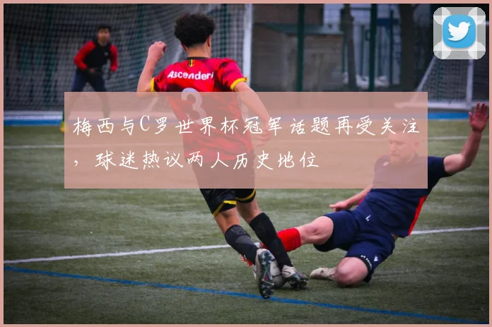 梅西与C罗世界杯冠军话题再受关注，球迷热议两人历史地位