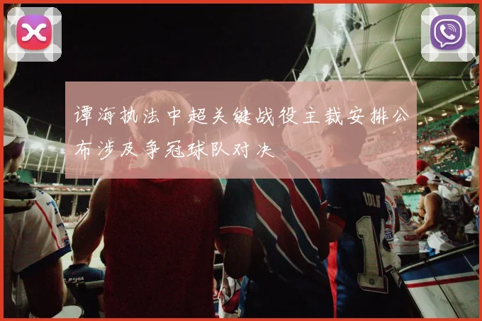谭海执法中超关键战役主裁安排公布涉及争冠球队对决